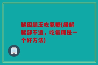 腿困腿乏吃氨糖(缓解腿部不适，吃氨糖是一个好方法)