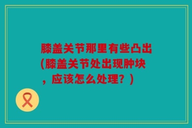 膝盖关节那里有些凸出(膝盖关节处出现肿块，应该怎么处理？)