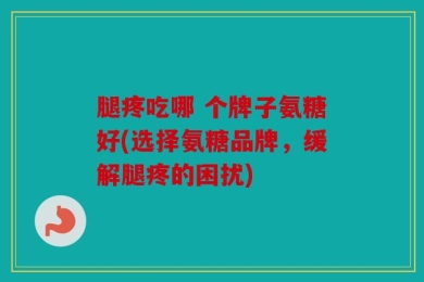 腿疼吃哪 个牌子氨糖好(选择氨糖品牌，缓解腿疼的困扰)