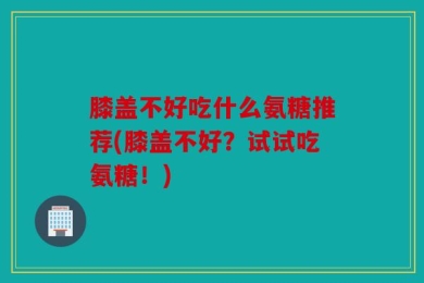 膝盖不好吃什么氨糖推荐(膝盖不好？试试吃氨糖！)