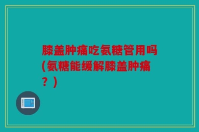膝盖肿痛吃氨糖管用吗(氨糖能缓解膝盖肿痛？)
