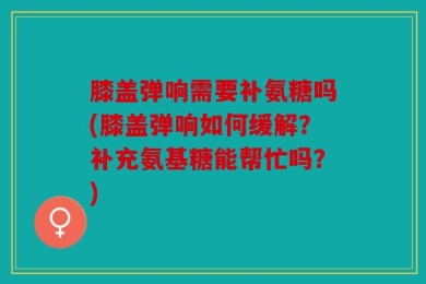 膝盖弹响需要补氨糖吗(膝盖弹响如何缓解？补充氨基糖能帮忙吗？)