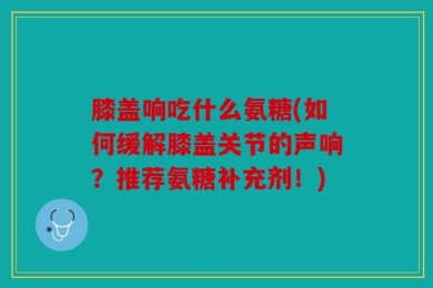 膝盖响吃什么氨糖(如何缓解膝盖关节的声响？推荐氨糖补充剂！)