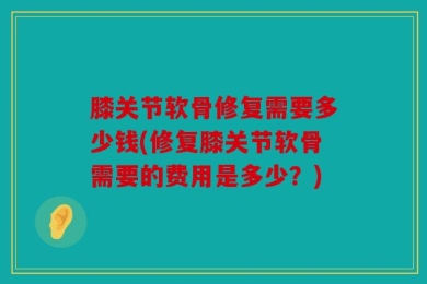 膝关节软骨修复需要多少钱(修复膝关节软骨需要的费用是多少？)
