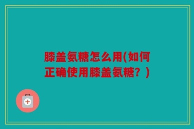 膝盖氨糖怎么用(如何正确使用膝盖氨糖？)