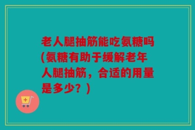 老人腿抽筋能吃氨糖吗(氨糖有助于缓解老年人腿抽筋，合适的用量是多少？)