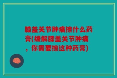 膝盖关节肿痛擦什么药膏(缓解膝盖关节肿痛，你需要擦这种药膏)