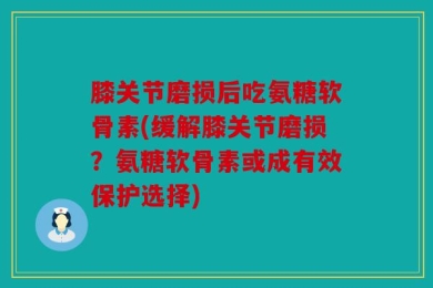 膝关节磨损后吃氨糖软骨素(缓解膝关节磨损？氨糖软骨素或成有效保护选择)