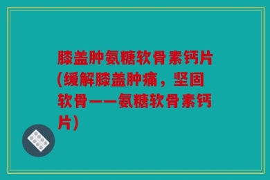 膝盖肿氨糖软骨素钙片(缓解膝盖肿痛，坚固软骨——氨糖软骨素钙片)