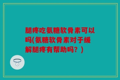 腿疼吃氨糖软骨素可以吗(氨糖软骨素对于缓解腿疼有帮助吗？)