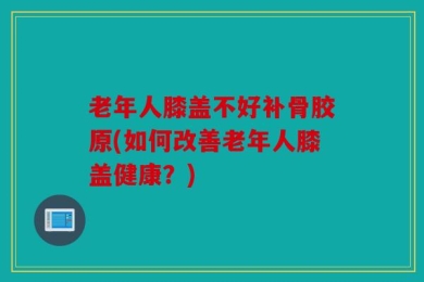 老年人膝盖不好补骨胶原(如何改善老年人膝盖健康？)