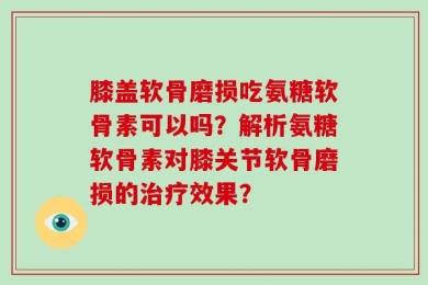 膝盖软骨磨损吃氨糖软骨素可以吗？解析氨糖软骨素对膝关节软骨磨损的治疗效果？