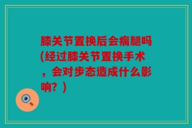 膝关节置换后会瘸腿吗(经过膝关节置换手术，会对步态造成什么影响？)