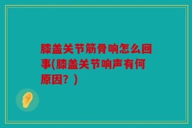 膝盖关节筋骨响怎么回事(膝盖关节响声有何原因？)