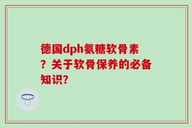 德国dph氨糖软骨素？关于软骨保养的必备知识？