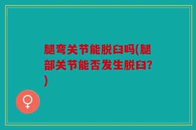 腿弯关节能脱臼吗(腿部关节能否发生脱臼？)