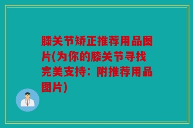 膝关节矫正推荐用品图片(为你的膝关节寻找完美支持：附推荐用品图片)