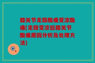 膝关节走路酸痛受凉酸痛(走路受凉后膝关节酸痛原因分析及处理方法)