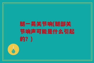 腿一晃关节响(腿部关节响声可能是什么引起的？)