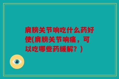 肩膀关节响吃什么药好使(肩膀关节响痛，可以吃哪些药缓解？)