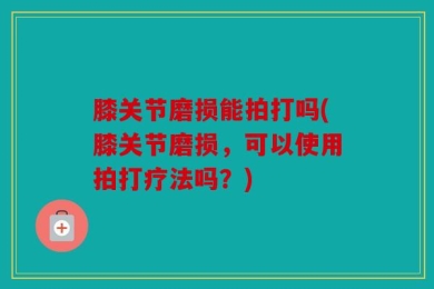 膝关节磨损能拍打吗(膝关节磨损，可以使用拍打疗法吗？)