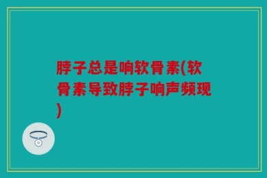 脖子总是响软骨素(软骨素导致脖子响声频现)