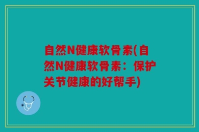 自然N健康软骨素(自然N健康软骨素：保护关节健康的好帮手)