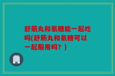 舒筋丸和氨糖能一起吃吗(舒筋丸和氨糖可以一起服用吗？)