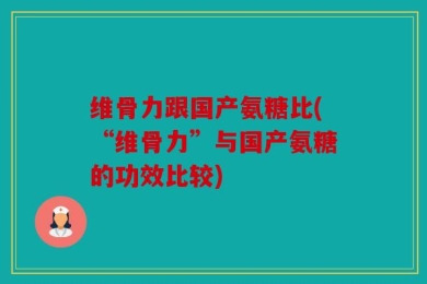 维骨力跟国产氨糖比(“维骨力”与国产氨糖的功效比较)