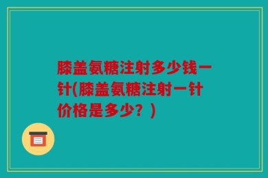 膝盖氨糖注射多少钱一针(膝盖氨糖注射一针价格是多少？)