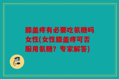 膝盖疼有必要吃氨糖吗女性(女性膝盖疼可否服用氨糖？专家解答)