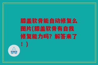 膝盖软骨能自动修复么图片(膝盖软骨有自我修复能力吗？解答来了！)