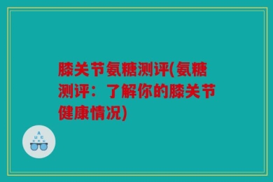 膝关节氨糖测评(氨糖测评：了解你的膝关节健康情况)