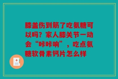 膝盖伤到筋了吃氨糖可以吗？家人膝关节一动会“咔咔响”，吃点氨糖软骨素钙片怎么样
