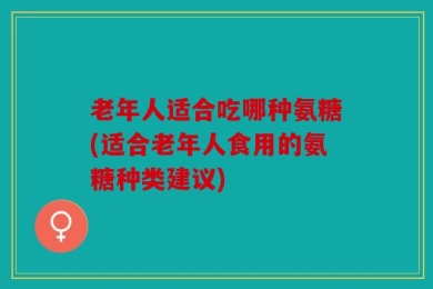 老年人适合吃哪种氨糖(适合老年人食用的氨糖种类建议)