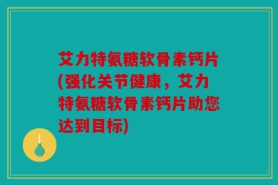 艾力特氨糖软骨素钙片(强化关节健康，艾力特氨糖软骨素钙片助您达到目标)