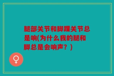 腿部关节和脚踝关节总是响(为什么我的腿和脚总是会响声？)