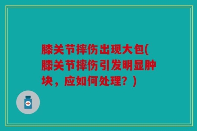 膝关节摔伤出现大包(膝关节摔伤引发明显肿块，应如何处理？)