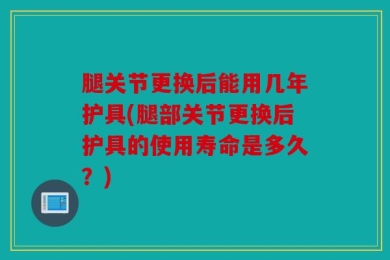 腿关节更换后能用几年护具(腿部关节更换后护具的使用寿命是多久？)