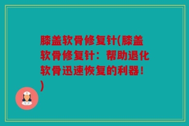 膝盖软骨修复针(膝盖软骨修复针：帮助退化软骨迅速恢复的利器！)
