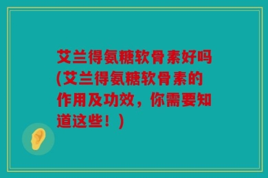 艾兰得氨糖软骨素好吗(艾兰得氨糖软骨素的作用及功效，你需要知道这些！)