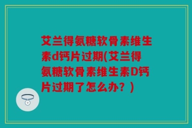 艾兰得氨糖软骨素维生素d钙片过期(艾兰得氨糖软骨素维生素D钙片过期了怎么办？)