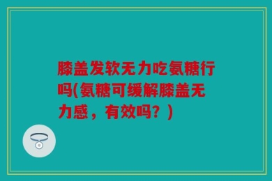 膝盖发软无力吃氨糖行吗(氨糖可缓解膝盖无力感，有效吗？)