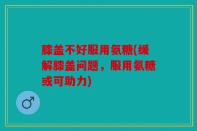 膝盖不好服用氨糖(缓解膝盖问题，服用氨糖或可助力)