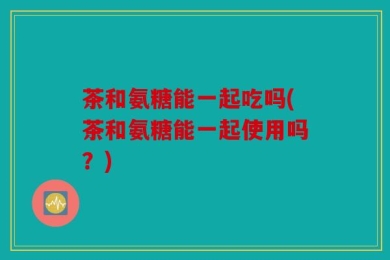 茶和氨糖能一起吃吗(茶和氨糖能一起使用吗？)