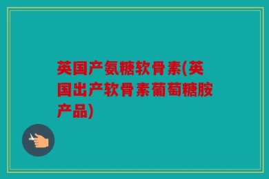 英国产氨糖软骨素(英国出产软骨素葡萄糖胺产品)