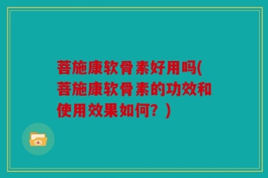 菩施康软骨素好用吗(菩施康软骨素的功效和使用效果如何？)