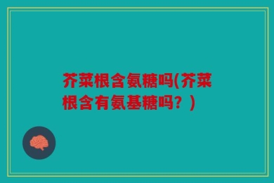 芥菜根含氨糖吗(芥菜根含有氨基糖吗？)