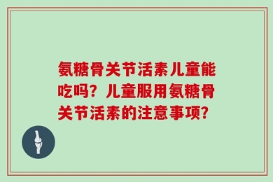 氨糖骨关节活素儿童能吃吗？儿童服用氨糖骨关节活素的注意事项？
