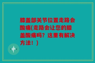 膝盖部关节位置走路会酸痛(走路会让您的膝盖酸痛吗？这里有解决方法！)
